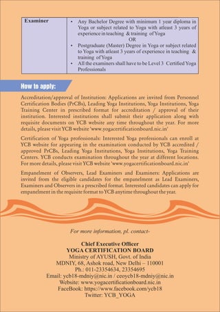 Ÿ Any Bachelor Degree with minimum 1 year diploma in
Yoga or subject related to Yoga with atleast 3 years of
experienceinteaching &training ofYoga
OR
Ÿ Postgraduate (Master) Degree in Yoga or subject related
to Yoga with atleast 3 years of experience in teaching &
training ofYoga
Ÿ All the examiners shall have to be Level 3 CertiedYoga
Professionals
How to apply:
Accreditation/approval of Institution: Applications are invited from Personnel
Certiﬁcation Bodies (PrCBs), Leading Yoga Institutions, Yoga Institutions, Yoga
Training Center in prescribed format for accreditation / approval of their
institution. Interested institutions shall submit their application along with
requisite documents on YCB website any time throughout the year. For more
details, please visit YCB website 'www.yogacertiﬁcationboard.nic.in'
Certiﬁcation of Yoga professionals: Interested Yoga professionals can enroll at
YCB website for appearing in the examination conducted by YCB accredited /
approved PrCBs, Leading Yoga Institutions, Yoga Institutions, Yoga Training
Centers. YCB conducts examination throughout the year at different locations.
For more details, please visit YCB website 'www.yogacertiﬁcationboard.nic.in'
Empanelment of Observers, Lead Examiners and Examiners: Applications are
invited from the eligible candidates for the empanelment as Lead Examiners,
Examiners and Observers in a prescribed format. Interested candidates can apply for
empanelment in the requisite format to YCB anytime throughout the year.
For more information, pl. contact-
Chief Executive Ofcer
YOGA CERTIFICATION BOARD
Ministry of AYUSH, Govt. of India
MDNIY, 68, Ashok road, New Delhi – 110001
Ph.: 011-23354634, 23354695
Email: ycb18-mdniy@nic.in / ceoycb18-mdniy@nic.in
Website: www.yogacerticationboard.nic.in
FaceBook: https://www.facebook.com/ycb18
Twitter: YCB_YOGA
 