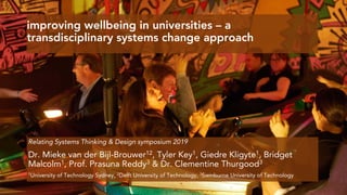 improving wellbeing in universities – a
transdisciplinary systems change approach
Dr. Mieke van der Bijl-Brouwer12, Tyler Key1, Giedre Kligyte1, Bridget
Malcolm1, Prof. Prasuna Reddy3 & Dr. Clementine Thurgood3
1University of Technology Sydney, 2Delft University of Technology, 3Swinburne University of Technology
Relating Systems Thinking & Design symposium 2019
 