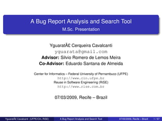 A Bug Report Analysis and Search Tool
M.Sc. Presentation
YguaratÃ£ Cerqueira Cavalcanti
yguarata@gmail.com
Advisor: Silvio Romero de Lemos Meira
Co-Advisor: Eduardo Santana de Almeida
Center for Informatics – Federal University of Pernambuco (UFPE)
http://www.cin.ufpe.br
Reuse in Software Engineering (RiSE)
http://www.rise.com.br
07/03/2009, Recife – Brazil
YguaratÃ£ Cavalcanti (UFPE/CIn, RiSE) A Bug Report Analysis and Search Tool 07/03/2009, Recife – Brazil 1 / 57
 