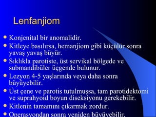 Lenfanjiom
 Konjenital bir anomalidir.
 Kitleye basılırsa, hemanjiom gibi küçülür sonra
  yavaş yavaş büyür.
 Sıklıkla parotiste, üst servikal bölgede ve
  submandibüler üçgende bulunur.
 Lezyon 4-5 yaşlarında veya daha sonra
  büyüyebilir.
 Üst çene ve parotis tutulmuşsa, tam parotidektomi
  ve suprahyoid boyun diseksiyonu gerekebilir.
 Kitlenin tamamını çıkarmak zordur.
 Operasyondan sonra yeniden büyüyebilir.
 