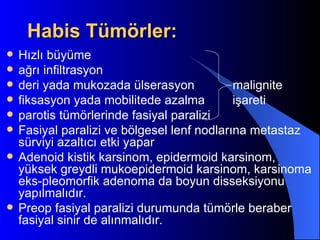 Habis Tümörler:
   Hızlı büyüme
   ağrı infiltrasyon
   deri yada mukozada ülserasyon            malignite
   fiksasyon yada mobilitede azalma         işareti
   parotis tümörlerinde fasiyal paralizi
   Fasiyal paralizi ve bölgesel lenf nodlarına metastaz
    sürviyi azaltıcı etki yapar
   Adenoid kistik karsinom, epidermoid karsinom,
    yüksek greydli mukoepidermoid karsinom, karsinoma
    eks-pleomorfik adenoma da boyun disseksiyonu
    yapılmalıdır.
   Preop fasiyal paralizi durumunda tümörle beraber
    fasiyal sinir de alınmalıdır.
 