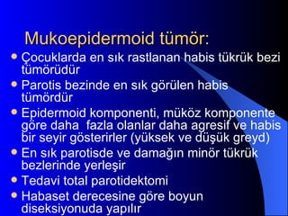 Mukoepidermoid tümör:
 Çocuklarda en sık rastlanan habis tükrük bezi
  tümörüdür
 Parotis bezinde en sık görülen habis
  tümördür
 Epidermoid komponenti, müköz komponente
  göre daha fazla olanlar daha agresif ve habis
  bir seyir gösterirler (yüksek ve düşük greyd)
 En sık parotisde ve damağın minör tükrük
  bezlerinde yerleşir
 Tedavi total parotidektomi
 Habaset derecesine göre boyun
  diseksiyonuda yapılır
 