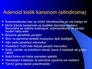 Adenoid kistik karsinom (silindiroma)
   Submandibuker bez ve minör tükrükbezinin en sık malign tm
   Minör tükrük bezlerinde ve özellikle damakta rastlanır.
    Bunudaha az sıklıkla sublingual, submandibular ve parotis
    bezleri takip eder.
   Büyüme genellikle yavaştır
   Sinir ve perinöral lenfatik invazyonu tipik özelliğdir.
   Ağrı yada parestezi mevcuttur.
   Hastaların %25’inde fasiyal paralizi mevcuttur.
   Solid, tübüler ve kribriform olmak üzere 3 histolojik alt grubu
    vardır
   Solid formu en habis seyreden şeklidir.
   Hematojen metastaz ve perinöral yayılıma sık rastlanır
   Tümör geniş olarak çıkarılmalıdır.
 