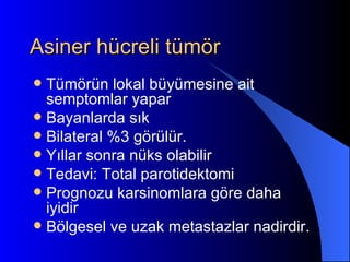 Asiner hücreli tümör
 Tümörün lokal büyümesine ait
  semptomlar yapar
 Bayanlarda sık
 Bilateral %3 görülür.
 Yıllar sonra nüks olabilir
 Tedavi: Total parotidektomi
 Prognozu karsinomlara göre daha
  iyidir
 Bölgesel ve uzak metastazlar nadirdir.
 