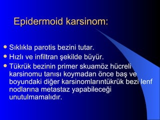 Epidermoid karsinom:

 Sıklıkla parotis bezini tutar.
 Hızlı ve infiltran şekilde büyür.
 Tükrük bezinin primer skuamöz hücreli
  karsinomu tanısı koymadan önce baş ve
  boyundaki diğer karsinomlarıntükrük bezi lenf
  nodlarına metastaz yapabileceği
  unutulmamalıdır.
 