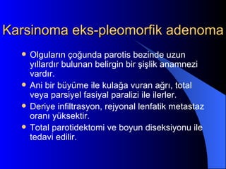 Karsinoma eks-pleomorfik adenoma
     Olguların çoğunda parotis bezinde uzun
      yıllardır bulunan belirgin bir şişlik anamnezi
      vardır.
     Ani bir büyüme ile kulağa vuran ağrı, total
      veya parsiyel fasiyal paralizi ile ilerler.
     Deriye infiltrasyon, rejyonal lenfatik metastaz
      oranı yüksektir.
     Total parotidektomi ve boyun diseksiyonu ile
      tedavi edilir.
 