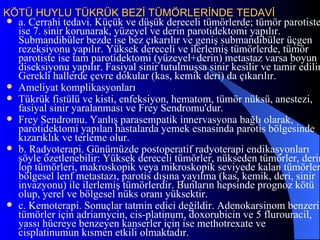KÖTÜ HUYLU TÜKRÜK BEZİ TÜMÖRLERİNDE TEDAVİ
 a. Cerrahi tedavi. Küçük ve düşük dereceli tümörlerde; tümör parotiste
  ise 7. sinir korunarak, yüzeyel ve derin parotidektomi yapılır.
  Submandibüler bezde ise bez çıkarılır ve geniş submandibüler üçgen
  rezeksiyonu yapılır. Yüksek dereceli ve ilerlemiş tümörlerde, tümör
  parotiste ise tam parotidektomi (yüzeyel+derin) metastaz varsa boyun
  diseksiyonu yapılır. Fasiyal sinir tutulmuşsa sinir kesilir ve tamir edilir
  Gerekli hallerde çevre dokular (kas, kemik deri) da çıkarılır.
 Ameliyat komplikasyonları
 Tükrük fistülü ve kisti, enfeksiyon, hematom, tümör nüksü, anestezi,
  fasiyal sinir yaralanması ve Frey Sendromu'dur.
 Frey Sendromu. Yanlış parasempatik innervasyona bağlı olarak,
  parotidektomi yapılan hastalarda yemek esnasında parotis bölgesinde
  kızarıklık ve terleme olur.
 b. Radyoterapi. Günümüzde postoperatif radyoterapi endikasyonları
  şöyle özetlenebilir: Yüksek dereceli tümörler, nükseden tümörler, derin
  lop tümörleri, makroskopik veya mikroskopik seviyede kalan tümörler
  bölgesel lenf metastazı, parotis dışına yayılma (kas, kemik, deri, sinir
  invazyonu) ile ilerlemiş tümörlerdir. Bunların hepsinde prognoz kötü
  olup, yerel ve bölgesel nüks oranı yüksektir.
 c. Kemoterapi. Sonuçlar tatmin edici değildir. Adenokarsinom benzeri
  tümörler için adriamycin, cis-platinum, doxorubicin ve 5 flurouracil,
  yassı hücreye benzeyen kanserler için ise methotrexate ve
  cisplatinumun kısmen etkili olmaktadır.
 