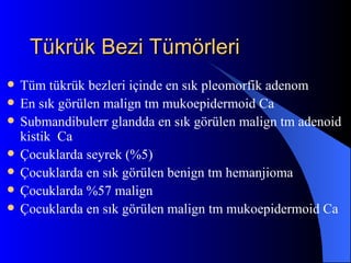 Tükrük Bezi Tümörleri
   Tüm tükrük bezleri içinde en sık pleomorfik adenom
   En sık görülen malign tm mukoepidermoid Ca
   Submandibulerr glandda en sık görülen malign tm adenoid
    kistik Ca
   Çocuklarda seyrek (%5)
   Çocuklarda en sık görülen benign tm hemanjioma
   Çocuklarda %57 malign
   Çocuklarda en sık görülen malign tm mukoepidermoid Ca
 