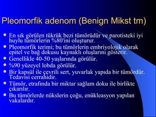 Pleomorfik adenom (Benign Mikst tm)
   En sık görülen tükrük bezi tümörüdür ve parotisteki iyi
    huylu tümörlerin %80'ini oluşturur.
   Pleomorfik terimi; bu tümörlerin embriyolojik olarak
    epitel ve bağ dokusu kaynaklı oluşlarını gösterir.
   Genellikle 40-50 yaşlarında görülür.
   %90 yüzeyel lobda görülür.
   Bir kapsül ile çevrili sert, yuvarlak yapıda bir tümördür.
    Tedavisi cerrahidir.
   Tümör, etrafında bir miktar sağlam doku ile birlikte
    çıkarılır.
   Bu tümörlerde nükslerin çoğu, enükleasyon yapılan
    vakalardır.
 