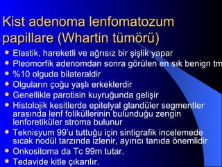 Kist adenoma lenfomatozum
papillare (Whartin tümörü)
   Elastik, hareketli ve ağrısız bir şişlik yapar
   Pleomorfik adenomdan sonra görülen en sık benign tm
   %10 olguda bilateraldir
   Olguların çoğu yaşlı erkeklerdir
   Genellikle parotisin kuyruğunda gelişir
   Histolojik kesitlerde epitelyal glandüler segmentler
    arasında lenf foliküllerinin bulunduğu zengin
    lenforetiküler stroma bulunur
   Teknisyum 99’u tuttuğu için sintigrafik incelemede
    sıcak nodül tarzında izlenir, ayırıcı tanıda önemlidir
   Onkositoma da Tc 99m tutar.
   Tedavide kitle çıkarılır.
 