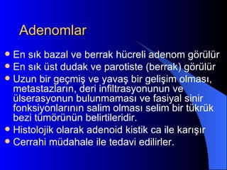 Adenomlar
 En sık bazal ve berrak hücreli adenom görülür
 En sık üst dudak ve parotiste (berrak) görülür
 Uzun bir geçmiş ve yavaş bir gelişim olması,
  metastazların, deri infiltrasyonunun ve
  ülserasyonun bulunmaması ve fasiyal sinir
  fonksiyonlarının salim olması selim bir tükrük
  bezi tümörünün belirtileridir.
 Histolojik olarak adenoid kistik ca ile karışır
 Cerrahi müdahale ile tedavi edilirler.
 