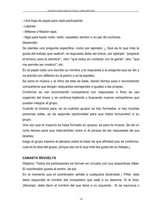 JUEGOS Y DIANÁMICAS PARA CAMPAMENTOS
- Una hoja de papel para cada participante.
- Lápices.
- Alfileres o Maskin tape.
- Algo para hacer ruido: radio, cassetes, tambor o un par de cucharas.
Desarrollo:
Se plantea una pregunta especifica, como por ejemplo: ¿ Qué es lo que más le
gusta del trabajo que realiza?, la respuesta debe ser breve, por ejemplo: "preparar
el terreno para la siembra";, otro: "que estoy en contacto con la gente", otro: "que
me permite ser creativo", etc.
En el papel cada uno escribe su nombre y la respuesta a la pregunta que se dio y
se prende con alfileres en el pecho o en la espalda.
Se pone la música y al ritmo de ésta se baila, dando tiempo para ir encontrando
compañeros que tengan respuestas semejantes o iguales a las propias.
Conforme se van encontrando compañeros con respuestas a fines se van
cogiendo del brazo y se continua bailando y buscando nuevos compañeros que
puedan integrar al grupo.
Cuando la música para, se ve cuántos grupos se han formados; si hay muchas
personas solas, se da segunda oportunidad para que todos encuentren a su
grupo.
Una vez que la mayoría se haya formado en grupos, se para la música. Se da un
corto tiempo para que intercambien entre sí él porque de las respuestas de sus
tarjetas;
luego el grupo expone al plenario sobre la base de que afinidad que se conformo,
cual es la idea del grupo, porque eso es lo que más les gusta de su trabajo,)
CANASTA REVUELTA
Objetivo: Todos los participantes se forman en círculos con sus respectivas sillas.
El coordinador queda al centro, de pie.
En el momento que el coordinador señale a cualquiera diciéndole ¡ Piña!, éste
debe responder el nombre del compañero que esté a su derecha. Si le dice:
¡Naranja!, debe decir el nombre del que tiene a su izquierda . Si se equivoca o
10
 