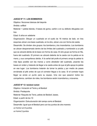 JUEGOS Y DIANÁMICAS PARA CAMPAMENTOS
JUEGO Nº 11: LOS BOMBEROS
Objetivo: Nociones básicas del deporte
Ámbito: softbol
Material: 1 pelota blanda, 4 bases de goma, cartón o en su defecto dibujadas con
tiza
Edad: 6 años en adelante
Organización: Dibujar un cuadrado en el suelo de 18 metros de lado. en tres
esquinas ubicar una base cuadrada, en la otra, ubicar una con forma de casita.
Desarrollo: Se dividen dos grupos: los bomberos y los incendiarios. Los bomberos
se ubican desparramado dentro de los límites del cuadrado y nombrarán a un jefe
que se ubicará detrás de la base con forma de casa. El otro grupo se forma en fila,
fuera del cuadrado. El primero se ubicará delante de la casita con la pelota en la
mano, y sus compañeros detrás. A la señal del profe el primero arroja la pelota lo
más lejos posible con las manos y corre alrededor del cuadrado, pisando las
bases en orden y tratando de llegar a la casita antes de que el jefe apoye la pelota
en ese lugar. Los bomberos tratarán de tomar la pelota y por medio de pases
enviársela al jefe antes de que el corredor llegue a la casa. Si el corredor logra
llegar se anota un punto para su equipo. Una vez que pasaron todos los
compañeros, cambian de roles, los bomberos serán incendiarios y viceversa.
JUEGO Nº 12: beisbol racket
Objetivo: Iniciación al Tenis y al Beisbol
Ámbito: Predeporte
Material: Raqueta de Tenis, pelota de Beisbol ,bases.
Edad: a partir de los 10
Organización: Estructuración del campo como el Beisbol.
Desarrollo: Igual que el Beisbol pero con los puntos de otra manera:
un home run:5 puntos
un home:3 puntos
102
 