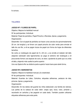 JUEGOS Y DIANÁMICAS PARA CAMPAMENTOS
lo conoce.
TALLERES
JUEGO Nº1: FLORES DE PAPEL
Objetivo: Mejorar la habilidad manual
Nº de participantes: Individual.
Material: Papel de periódico, Papel Pinocho o Revistas, tijeras y pegamento.
Organización:
Desarrollo: Con el papel de periódico se hacen unos canutos de aproximadamente
20 cm. de longitud y se forran con papel pinocho de color verde para simular el
tallo de una flor, a él se pegan trozos de papel con forma de hojas de diferentes
tamaños.
Se corta un rectángulo de papel de 6 x 20 cm. y se enrolla al rededor del tallo
(dejando sobresalir este ligeramente) se pega el extremo del rectángulo a él
procurando formar una especie de cono, es decir, ajustando la parte que va unida
al tallo y dejando más suelta la parte superior.
Una vez fijada la flor se dobla la parte superior hacia fuera para darle forma.
JUEGO Nº2: MARIONETAS
Objetivo: Mejorar la habilidad manual y la creatividad.
Nº de participantes: Individual.
Material: Guantes de Látex, Cartulina, etiquetas adhesivas, pedazos de tela,
pinturas, tijeras y pegamento.
Organización:
Desarrollo: En los dedos del guante los niños elaborarán una familia de ratones.
Las partes de la cabeza de cada ratón: orejas ojos, boca, nariz, pintarán y
recortarán en cartulina y las pegarán en cada dedo. También pueden utilizarse
etiquetas adhesivas para esta parte.
112
 