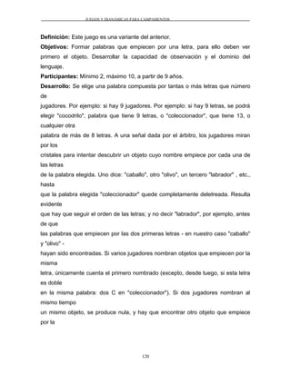 JUEGOS Y DIANÁMICAS PARA CAMPAMENTOS
Definición: Este juego es una variante del anterior.
Objetivos: Formar palabras que empiecen por una letra, para ello deben ver
primero el objeto. Desarrollar la capacidad de observación y el dominio del
lenguaje.
Participantes: Mínimo 2, máximo 10, a partir de 9 años.
Desarrollo: Se elige una palabra compuesta por tantas o más letras que número
de
jugadores. Por ejemplo: si hay 9 jugadores. Por ejemplo: si hay 9 letras, se podrá
elegir "cocodrilo", palabra que tiene 9 letras, o "coleccionador", que tiene 13, o
cualquier otra
palabra de más de 8 letras. A una señal dada por el árbitro, los jugadores miran
por los
cristales para intentar descubrir un objeto cuyo nombre empiece por cada una de
las letras
de la palabra elegida. Uno dice: "caballo", otro "olivo", un tercero "labrador" , etc.,
hasta
que la palabra elegida "coleccionador" quede completamente deletreada. Resulta
evidente
que hay que seguir el orden de las letras; y no decir "labrador", por ejemplo, antes
de que
las palabras que empiecen por las dos primeras letras - en nuestro caso "caballo"
y "olivo" -
hayan sido encontradas. Si varios jugadores nombran objetos que empiecen por la
misma
letra, únicamente cuenta el primero nombrado (excepto, desde luego, si esta letra
es doble
en la misma palabra: dos C en "coleccionador"). Si dos jugadores nombran al
mismo tiempo
un mismo objeto, se produce nula, y hay que encontrar otro objeto que empiece
por la
120
 