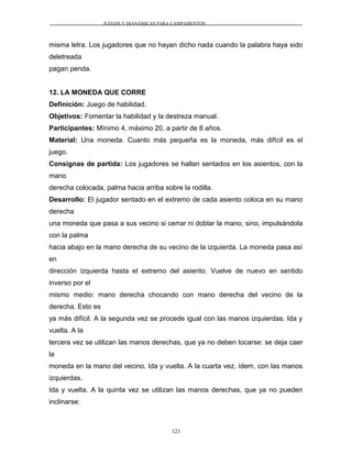JUEGOS Y DIANÁMICAS PARA CAMPAMENTOS
misma letra. Los jugadores que no hayan dicho nada cuando la palabra haya sido
deletreada
pagan penda.
12. LA MONEDA QUE CORRE
Definición: Juego de habilidad.
Objetivos: Fomentar la habilidad y la destreza manual.
Participantes: Mínimo 4, máximo 20, a partir de 8 años.
Material: Una moneda. Cuanto más pequeña es la moneda, más difícil es el
juego.
Consignas de partida: Los jugadores se hallan sentados en los asientos, con la
mano
derecha colocada, palma hacia arriba sobre la rodilla.
Desarrollo: El jugador sentado en el extremo de cada asiento coloca en su mano
derecha
una moneda que pasa a sus vecino si cerrar ni doblar la mano, sino, impulsándola
con la palma
hacia abajo en la mano derecha de su vecino de la izquierda. La moneda pasa así
en
dirección izquierda hasta el extremo del asiento. Vuelve de nuevo en sentido
inverso por el
mismo medio: mano derecha chocando con mano derecha del vecino de la
derecha. Esto es
ya más difícil. A la segunda vez se procede igual con las manos izquierdas. Ida y
vuelta. A la
tercera vez se utilizan las manos derechas, que ya no deben tocarse: se deja caer
la
moneda en la mano del vecino. Ida y vuelta. A la cuarta vez, ídem, con las manos
izquierdas.
Ida y vuelta. A la quinta vez se utilizan las manos derechas, que ya no pueden
inclinarse:
121
 