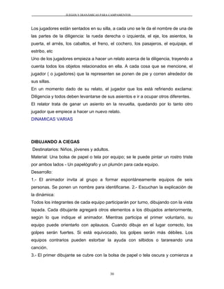 JUEGOS Y DIANÁMICAS PARA CAMPAMENTOS
Los jugadores están sentados en su silla, a cada uno se le da el nombre de una de
las partes de la diligencia: la rueda derecha o izquierda, el eje, los asientos, la
puerta, el arnés, los caballos, el freno, el cochero, los pasajeros, el equipaje, el
estribo, etc
Uno de los jugadores empieza a hacer un relato acerca de la diligencia, trayendo a
cuenta todos los objetos relacionados en ella. A cada cosa que se mencione, el
jugador ( o jugadores) que la representen se ponen de pie y corren alrededor de
sus sillas.
En un momento dado de su relato, el jugador que los está refiriendo exclama:
Diligencia y todos deben levantarse de sus asientos e ir a ocupar otros diferentes.
El relator trata de ganar un asiento en la revuelta, quedando por lo tanto otro
jugador que empiece a hacer un nuevo relato.
DINAMICAS VARIAS
DIBUJANDO A CIEGAS
Destinatarios: Niños, jóvenes y adultos.
Material: Una bolsa de papel o tela por equipo; se le puede pintar un rostro triste
por ambos lados - Un papelógrafo y un plumón para cada equipo.
Desarrollo:
1.- El animador invita al grupo a formar espontáneamente equipos de seis
personas. Se ponen un nombre para identificarse. 2.- Escuchan la explicación de
la dinámica:
Todos los integrantes de cada equipo participarán por turno, dibujando con la vista
tapada. Cada dibujante agregará otros elementos a los dibujados anteriormente,
según lo que indique el animador. Mientras participa el primer voluntario, su
equipo puede orientarlo con aplausos. Cuando dibuje en el lugar correcto, los
golpes serán fuertes. Si está equivocado, los golpes serán más débiles. Los
equipos contrarios pueden estorbar la ayuda con silbidos o tarareando una
canción.
3.- El primer dibujante se cubre con la bolsa de papel o tela oscura y comienza a
30
 