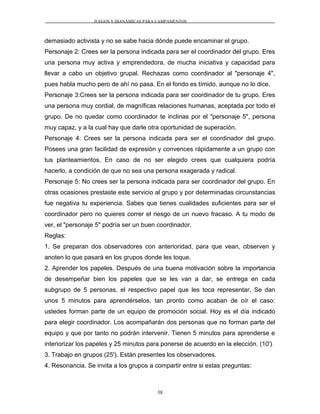 JUEGOS Y DIANÁMICAS PARA CAMPAMENTOS
demasiado activista y no se sabe hacia dónde puede encaminar el grupo.
Personaje 2: Crees ser la persona indicada para ser el coordinador del grupo. Eres
una persona muy activa y emprendedora, de mucha iniciativa y capacidad para
llevar a cabo un objetivo grupal. Rechazas como coordinador al "personaje 4",
pues habla mucho pero de ahí no pasa. En el fondo es tímido, aunque no lo dice.
Personaje 3:Crees ser la persona indicada para ser coordinador de tu grupo. Eres
una persona muy cordial, de magníficas relaciones humanas, aceptada por todo el
grupo. De no quedar como coordinador te inclinas por el "personaje 5", persona
muy capaz, y a la cual hay que darle otra oportunidad de superación.
Personaje 4: Crees ser la persona indicada para ser el coordinador del grupo.
Posees una gran facilidad de expresión y convences rápidamente a un grupo con
tus planteamientos. En caso de no ser elegido crees que cualquiera podría
hacerlo, a condición de que no sea una persona exagerada y radical.
Personaje 5: No crees ser la persona indicada para ser coordinador del grupo. En
otras ocasiones prestaste este servicio al grupo y por determinadas circunstancias
fue negativa tu experiencia. Sabes que tienes cualidades suficientes para ser el
coordinador pero no quieres correr el riesgo de un nuevo fracaso. A tu modo de
ver, el "personaje 5" podría ser un buen coordinador.
Reglas:
1. Se preparan dos observadores con anterioridad, para que vean, observen y
anoten lo que pasará en los grupos donde les toque.
2. Aprender los papeles. Después de una buena motivación sobre la importancia
de desempeñar bien los papeles que se les van a dar, se entrega en cada
subgrupo de 5 personas, el respectivo papel que les toca representar. Se dan
unos 5 minutos para aprendérselos, tan pronto como acaban de oír el caso:
ustedes forman parte de un equipo de promoción social. Hoy es el día indicado
para elegir coordinador. Los acompañarán dos personas que no forman parte del
equipo y que por tanto no podrán intervenir. Tienen 5 minutos para aprenderse e
interiorizar los papeles y 25 minutos para ponerse de acuerdo en la elección. (10')
3. Trabajo en grupos (25'). Están presentes los observadores.
4. Resonancia. Se invita a los grupos a compartir entre si estas preguntas:
38
 