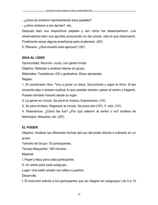 JUEGOS Y DIANÁMICAS PARA CAMPAMENTOS
- ¿cómo se sintieron representando esos papeles?
- ¿cómo sintieron a los demás?, etc.
Después leen sus respectivos papeles y ven cómo los desempeñaron. Los
observadores leen sus apuntes procurando no dar juicios, sólo lo que observaron.
Finalmente sacan alguna enseñanza para el plenario. (45')
5. Plenario: ¿Qué enseñó este ejercicio? (30')
SIGA AL LÍDER
Oportunidad: Reunión, curso, con gente tímida.
Objetivo: Detectar o analizar líderes en grupo.
Materiales: Tocadiscos, CD o grabadora. Disco apropiado.
Reglas:
1. El coordinador dice: "Voy a poner un disco. Escúchenlo y sigan el ritmo. Si les
recuerda algo o desean explicar lo que ustedes sienten, pasen al centro y háganlo.
Pueden también hacerlo desde su lugar.
2. La gente en círculo. Se pone la música. Expresiones. (10')
3. Se para el disco. Regresan al círculo. Se pone otro (10'). Y, otro. (10')
4. Resonancia: ¿Cómo les fue? ¿Por qué salieron al centro o no? Análisis de
liderazgos, bloqueos, etc. (20')
EL PODER
Objetivo: Analizar las diferentes formas del uso del poder directo e indirecto en un
grupo.
Tamaño de Grupo: 70 participantes.
Tiempo Requerido: 180 minutos.
Material:
I. Papel y lápiz para cada participante.
II. Un sobre para cada subgrupo.
Lugar: Una salón amplio con sillas o pupitres.
Desarrollo:
I. El instructor solicita a los participantes que se integren en subgrupos ( de 5 a 10
39
 