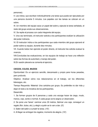 JUEGOS Y DIANÁMICAS PARA CAMPAMENTOS
personas).
II. Les indica, que escriban individualmente una tarea que pueda ser ejecutada por
una persona durante 5 minutos. Los papeles con las tareas se colocan en un
sobre.
III. Un miembro del equipo saca un papel del sobre y ejecuta la tarea señalada, el
resto del grupo anota sus observaciones.
IV. Se repite el proceso con cada integrante del equipo.
V. Una vez terminado, el instructor solicita a los participantes evalúen la utilización
del poder indirecto.
VI. El instructor indica a los participantes que cada miembro del grupo ejercerá el
poder sobre su equipo, durante diez minutos.
VII. Cuando todos han ejercido el poder directo, el instructor les solicita evaluar la
vivencia.
VIII.Concluidas las evaluaciones, en los equipos de trabajo se hace una reflexión
sobre las formas de autoridad y manejo del poder.
IX.En sesión plenaria se comenta el ejercicio.
CIEGOS, COJOS, MUDOS
Oportunidad: Es un ejercicio sencillo, descansado y propio para horas pesadas,
pero profundo.
Objetivo: Analizar cómo nos relacionamos en el trabajo, ver los diferentes
liderazgos, etc.
Tiempo Requerido: Material: Una cartulina por grupo. Es preferible no dar más y
dejar el resto a la iniciativa de los participantes.
Desarrollo:
1. Se forman grupos de 6 personas y cada uno escoge hacer de ciego, mudo,
manco, cojo, sordo o normal. A cada grupo se le asigna un observador.
2. Se pone una 'tarea': caminar unos 30 metros, fabricar una caja, conseguir un
regalo (flor, dulce, etc.) y elegir a quién se lo van a dar. (5')
3. Salen del salón a cumplir la tarea. (15')
4. Al llegar se entregan los regalos; momento de alegría. (10')
40
 