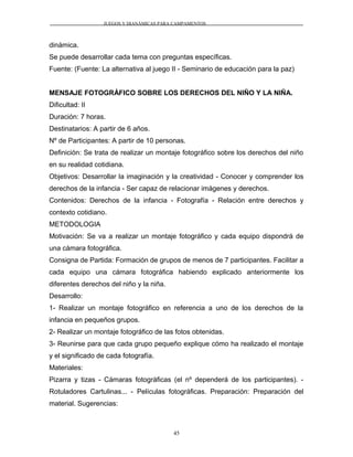 JUEGOS Y DIANÁMICAS PARA CAMPAMENTOS
dinámica.
Se puede desarrollar cada tema con preguntas específicas.
Fuente: (Fuente: La alternativa al juego II - Seminario de educación para la paz)
MENSAJE FOTOGRÁFICO SOBRE LOS DERECHOS DEL NIÑO Y LA NIÑA.
Dificultad: II
Duración: 7 horas.
Destinatarios: A partir de 6 años.
Nº de Participantes: A partir de 10 personas.
Definición: Se trata de realizar un montaje fotográfico sobre los derechos del niño
en su realidad cotidiana.
Objetivos: Desarrollar la imaginación y la creatividad - Conocer y comprender los
derechos de la infancia - Ser capaz de relacionar imágenes y derechos.
Contenidos: Derechos de la infancia - Fotografía - Relación entre derechos y
contexto cotidiano.
METODOLOGIA
Motivación: Se va a realizar un montaje fotográfico y cada equipo dispondrá de
una cámara fotográfica.
Consigna de Partida: Formación de grupos de menos de 7 participantes. Facilitar a
cada equipo una cámara fotográfica habiendo explicado anteriormente los
diferentes derechos del niño y la niña.
Desarrollo:
1- Realizar un montaje fotográfico en referencia a uno de los derechos de la
infancia en pequeños grupos.
2- Realizar un montaje fotográfico de las fotos obtenidas.
3- Reunirse para que cada grupo pequeño explique cómo ha realizado el montaje
y el significado de cada fotografía.
Materiales:
Pizarra y tizas - Cámaras fotográficas (el nº dependerá de los participantes). -
Rotuladores Cartulinas... - Películas fotográficas. Preparación: Preparación del
material. Sugerencias:
45
 