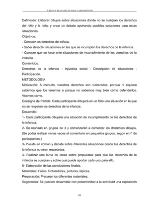 JUEGOS Y DIANÁMICAS PARA CAMPAMENTOS
Definición: Elaborar dibujos sobre situaciones donde no se cumplan los derechos
del niño y la niña, y crear un debate aportando posibles soluciones para estas
situaciones.
Objetivos:
- Conocer los derechos del niño/a.
- Saber detectar situaciones en las que se incumplan los derechos de la infancia.
- Conocer que se hace ante situaciones de incumplimiento de los derechos de la
infancia.
Contenidos:
Derechos de la infancia - Injusticia social - Descripción de situaciones -
Participación.
METODOLOGIA
Motivación: A menudo, nuestros derechos son vulnerados, porque ni siquiera
sabemos que los tenemos o porque no sabemos muy bien cómo defenderlos.
Veamos cómo.
Consigna de Partida: Cada participante dibujará en un folio una situación en la que
no se respeten los derechos de la infancia.
Desarrollo:
1- Cada participante dibujará una situación de incumplimiento de los derechos de
la infancia.
2- Se reunirán en grupos de 3 y comenzarán a comentar los diferentes dibujos.
(Se podrá realizar varias veces el comentario en pequeños grupos, según el nº de
participantes.)
3- Puesta en común y debate sobre diferentes situaciones donde los derechos de
la infancia no sean respetados.
4- Realizar una lluvia de ideas sobre propuestas para que los derechos de la
infancia se cumplan y sobre qué puede aportar cada uno para ello.
5- Elaboración de las conclusiones finales.
Materiales: Folios, Rotuladores, pinturas, lápices.
Preparación: Preparar los diferentes materiales.
Sugerencia: Se pueden desarrollar con posterioridad a la actividad una exposición
49
 