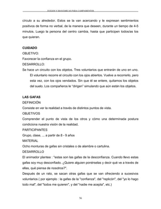JUEGOS Y DIANÁMICAS PARA CAMPAMENTOS
círculo a su alrededor. Estos se la van acercando y le expresan sentimientos
positivos de forma no verbal, de la manera que deseen, durante un tiempo de 4-5
minutos. Luego la persona del centro cambia, hasta que participen todos/as los
que quieran.
CUIDADO
OBJETIVO:
Favorecer la confianza en el grupo.
DESARROLLO:
Se hace un circuito con los objetos. Tres voluntarios que entrarán de uno en uno.
El voluntario recorre el circuito con los ojos abiertos. Vuelve a recorrerlo, pero
esta vez, con los ojos vendados. Sin que él se entere, quitamos los objetos
del suelo. Los compañeros le “dirigen” simulando que aún están los objetos.
LAS GAFAS
DEFINICIÓN
Consiste en ver la realidad a través de distintos puntos de vista.
OBJETIVOS
Comprender el punto de vista de los otros y cómo una determinada postura
condiciona nuestra visión de la realidad.
PARTICIPANTES
Grupo, clase, ... a partir de 8 - 9 años
MATERIAL
Ocho monturas de gafas sin cristales o de alambre o cartulina.
DESARROLLO
El animador plantea : "estas son las gafas de la desconfianza. Cuando llevo estas
gafas soy muy desconfiado. ¿Quiere alguien ponérselas y decir qué ve a través de
ellas, qué piensa de nosotros?".
Después de un rato, se sacan otras gafas que se van ofreciendo a sucesivos
voluntarios ( por ejemplo : la gafas de la "confianza", del "replicón", del "yo lo hago
todo mal", del "todos me quieren", y del "nadie me acepta", etc.)
56
 