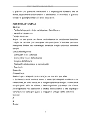 JUEGOS Y DIANÁMICAS PARA CAMPAMENTOS
lo que cada uno quiere ser y la facilidad (o la torpeza) para expresarlo ante los
demás, especialmente al comienzo de la adolescencia. Se manifiesta lo que cada
uno es y lo que el grupo nos hace o nos obliga a ser.
JUEGO DE LAS TARJETAS
Objetivo:
- Facilitar la integración de los participantes - Calor Humano
- Memorizar los nombres.
Tiempo: 40 minutos
Lugar: Una sala grande para formar un círculo entre los participantes Materiales:
1 tarjeta de cartulina, (20x10cm) para cada participante. 1 marcador para cada
participante. Alfileres para fijar la tarjeta en la ropa. 1 tarjeta preparada a modo de
ejemplo.
Estructura del Ejercicio:
- Distribución de los Materiales
- Explicación y llenado de las tarjetas
- Ejecución de la lectura.
- Realización del ejercicio de la memorización
- Descripción
Desarrollo:
Primera Etapa:
Se distribuye a cada participante una tarjeta, un marcador y un alfiler.
El coordinador de la dinámica solicita a todos que coloquen su nombre o su
sobrenombre, en forma vertical, en el margen izquierdo de la tarjeta. Se indica que
busquen para 3 letras del nombre, 3 adjetivos positivos que reflejen una cualidad
positiva personal y las escriban en la tarjeta a continuación de la letra elegida (ver
ejemplo). Luego se les pide que se la coloquen en un lugar visible, en la ropa.
Ejemplo:
A
N
G enial
6
 