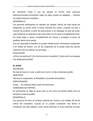 JUEGOS Y DIANÁMICAS PARA CAMPAMENTOS
Es importante invitar a que las parejas se formen entre personas
desproporcionadas físicamente: bajas con altas, gordas con delgadas, ... Siempre
es posible alcanzar el equilibrio.
DESARROLLO
Las personas participantes se reparten por parejas. Dentro de cada pareja los
integrantes se ponen frente a frente, dándose las manos, juntando los pies y
uniendo las punteras. A partir de esta posición y sin despegar los pies del suelo,
cada integrante va dejándose caer hacia atrás con el cuerpo completamente recto.
Así hasta llegar a estirar completamente los brazos y conseguir el punto de
equilibrio dentro de la pareja.
Una vez alcanzado el equilibro se pueden intentar hacer movimientos cooperando
y sin doblar los brazos: una de las integrantes de la pareja dobla las piernas
mientras la otra la sostiene, las dos bajan, ...
EVALUACIÓN
¿Cómo nos sentimos? ¿Fue fácil encontrar el equilibrio? ¿Qué ocurrió con parejas
muy desproporcionadas?
EL NUDO
DEFINICIÓN
Se trata de hacer un nudo, a partir de un corro, lo más complicado posible.
OBJETIVOS
Estimular la cooperación, la flexibilidad y el sentido del equilibrio.
PARTICIPANTES
Grupo, ... de cualquier edad a partir de 6 personas.
CONSIGNAS DE PARTIDA
Un participante se aleja de grupo para no ver como los demás desde corro se
enredan lo máximo posible.
DESARROLLO
Las personas de corro se enredan pasando por encima y por debajo del de las
manso del compañero. Cuando ya no puedan complicarlo mas llaman al
compañero que esta alejado y este intenta deshacer el nudo indicando al grupo
65
 