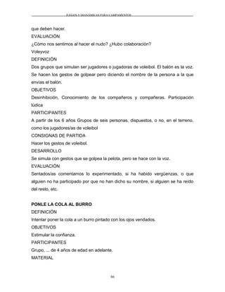 JUEGOS Y DIANÁMICAS PARA CAMPAMENTOS
que deben hacer.
EVALUACIÓN
¿Cómo nos sentimos al hacer el nudo? ¿Hubo colaboración?
Voleyvoz
DEFINICIÓN
Dos grupos que simulan ser jugadores o jugadoras de voleibol. El balón es la voz.
Se hacen los gestos de golpear pero diciendo el nombre de la persona a la que
envías el balón.
OBJETIVOS
Desinhibición, Conocimiento de los compañeros y compañeras. Participación
lúdica
PARTICIPANTES
A partir de los 6 años Grupos de seis personas, dispuestos, o no, en el terreno,
como los jugadores/as de voleibol
CONSIGNAS DE PARTIDA
Hacer los gestos de voleibol.
DESARROLLO
Se simula con gestos que se golpea la pelota, pero se hace con la voz.
EVALUACIÓN
Sentados/as comentamos lo experimentado, si ha habido vergüenzas, o que
alguien no ha participado por que no han dicho su nombre, si alguien se ha reído
del resto, etc.
PONLE LA COLA AL BURRO
DEFINICIÓN
Intentar poner la cola a un burro pintado con los ojos vendados.
OBJETIVOS
Estimular la confianza.
PARTICIPANTES
Grupo, ... de 4 años de edad en adelante.
MATERIAL
66
 
