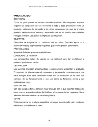 JUEGOS Y DIANÁMICAS PARA CAMPAMENTOS
VAMOS A VENDER
DEFINICIÓN
Todos los participantes se sientan formando un circulo. Un compañero empieza
cogiendo al compañero que se encuentra al lado y debe presentarlo como un
producto, habiendo de persuadir a los otros compañeros de que es el mejor
producto existente en el mercado, explicando cual es su función, comodidades,
ventajas, forma de uso, dando ejemplos de su utilización.
OBJETIVOS
Desarrollar la imaginación y creatividad de los niños. También ayuda a la
expresión verbal y corporal ante un público que son los propios compañeros.
PARTICIPANTES
A partir de 7-8 años y un número indefinido
CONSIGNAS DE PARTIDA
Los participantes deben de valerse de su habilidad para dar credibilidad al
producto que intentan vender.
DESARROLLO
Los alumnos empiezan presentándose y posteriormente presentan el producto.
Por ejemplo un alumno coge al compañero y lo presenta como una cama que
hace masajes. Este debe demostrar cuales son las cualidades de la cama con
ejemplos de su funcionamiento y uso, así como su fantástico precio y sus
facilidades de pago.
EVALUACIÓN
Con este juego podemos conocer mejor al grupo con el que estamos trabajando,
conoceremos a aquellos niños más tímidos y a los que no tienen ningún problema
a la hora de hablar delante de otros compañeros.
NOTAS
Podemos marcar un producto específico, como por ejemplo solo valen productos
de limpieza o muebles de la casa....
74
 