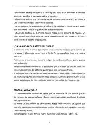 JUEGOS Y DIANÁMICAS PARA CAMPAMENTOS
· El animador entrega una pelota a cada equipo, invita a los presentes a sentarse
en círculo y explica la forma de realizar el ejercicio.
· Mientras se entona una canción la pelota se hace correr de mano en mano; a
una seña del animador, se detiene el ejercicio.
· La persona que ha quedado con la pelota en la mano se presenta para el grupo:
dice su nombre y lo que le gusta hacer en los ratos libres.
· El ejercicio continúa de la misma manera hasta que se presenta la mayoría. En
caso de que una misma persona quede más de una vez con la pelota, el grupo
tiene derecho a hacerle una pregunta.
LOS SALUDOS CON PARTES DEL CUERPO
El animador invita a formar dos círculos (uno dentro del otro) con igual número de
personas y pide que se miren frente a frente. Es recomendable tener una música
de fondo.
Pide que se presenten con la mano y digan su nombre, qué hace, que le gusta y
que no le gusta.
Inmediatamente el animador da la señal para que se rueden los círculos cada uno
en sentido contrario, de tal forma que le toque otra persona enfrente.
El animador pide que se saluden dándose un abrazo y pregunten a la otra persona
las mismas preguntas que hicieron antes, después vuelven a girar de nuevo y esta
vez se saludan con los pies, posteriormente con los codos, los hombros, etc.
PEDRO LLAMA A PABLO
El objetivo de esta dinámica es lograr que los miembros de una reunión graben
los nombres de sus compañeros y logren, memorizar rostros y actitudes divertidas
de los participantes.
Se forma un círculo con los participantes, todos ellos sentados. El jugador que
está a la cabeza comienza diciendo su nombre y llamando a otro jugador, ejemplo:
"Pedro llama a María",
María responde "Maria llama a Juan", Juan dice "Juan llama a Pablo", etc.
8
 