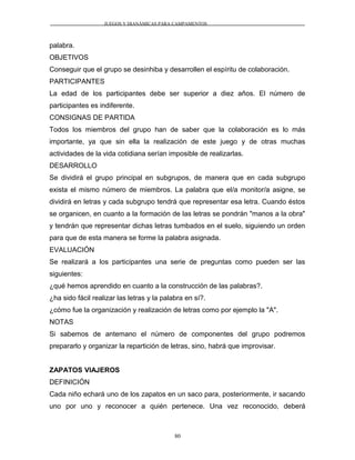 JUEGOS Y DIANÁMICAS PARA CAMPAMENTOS
palabra.
OBJETIVOS
Conseguir que el grupo se desinhiba y desarrollen el espíritu de colaboración.
PARTICIPANTES
La edad de los participantes debe ser superior a diez años. El número de
participantes es indiferente.
CONSIGNAS DE PARTIDA
Todos los miembros del grupo han de saber que la colaboración es lo más
importante, ya que sin ella la realización de este juego y de otras muchas
actividades de la vida cotidiana serían imposible de realizarlas.
DESARROLLO
Se dividirá el grupo principal en subgrupos, de manera que en cada subgrupo
exista el mismo número de miembros. La palabra que el/a monitor/a asigne, se
dividirá en letras y cada subgrupo tendrá que representar esa letra. Cuando éstos
se organicen, en cuanto a la formación de las letras se pondrán "manos a la obra"
y tendrán que representar dichas letras tumbados en el suelo, siguiendo un orden
para que de esta manera se forme la palabra asignada.
EVALUACIÓN
Se realizará a los participantes una serie de preguntas como pueden ser las
siguientes:
¿qué hemos aprendido en cuanto a la construcción de las palabras?.
¿ha sido fácil realizar las letras y la palabra en sí?.
¿cómo fue la organización y realización de letras como por ejemplo la "A".
NOTAS
Si sabemos de antemano el número de componentes del grupo podremos
prepararlo y organizar la repartición de letras, sino, habrá que improvisar.
ZAPATOS VIAJEROS
DEFINICIÓN
Cada niño echará uno de los zapatos en un saco para, posteriormente, ir sacando
uno por uno y reconocer a quién pertenece. Una vez reconocido, deberá
80
 