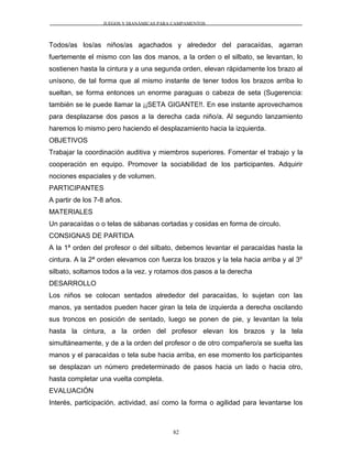 JUEGOS Y DIANÁMICAS PARA CAMPAMENTOS
Todos/as los/as niños/as agachados y alrededor del paracaídas, agarran
fuertemente el mismo con las dos manos, a la orden o el silbato, se levantan, lo
sostienen hasta la cintura y a una segunda orden, elevan rápidamente los brazo al
unísono, de tal forma que al mismo instante de tener todos los brazos arriba lo
sueltan, se forma entonces un enorme paraguas o cabeza de seta (Sugerencia:
también se le puede llamar la ¡¡SETA GIGANTE!!. En ese instante aprovechamos
para desplazarse dos pasos a la derecha cada niño/a. Al segundo lanzamiento
haremos lo mismo pero haciendo el desplazamiento hacia la izquierda.
OBJETIVOS
Trabajar la coordinación auditiva y miembros superiores. Fomentar el trabajo y la
cooperación en equipo. Promover la sociabilidad de los participantes. Adquirir
nociones espaciales y de volumen.
PARTICIPANTES
A partir de los 7-8 años.
MATERIALES
Un paracaídas o o telas de sábanas cortadas y cosidas en forma de circulo.
CONSIGNAS DE PARTIDA
A la 1ª orden del profesor o del silbato, debemos levantar el paracaídas hasta la
cintura. A la 2ª orden elevamos con fuerza los brazos y la tela hacia arriba y al 3º
silbato, soltamos todos a la vez. y rotamos dos pasos a la derecha
DESARROLLO
Los niños se colocan sentados alrededor del paracaídas, lo sujetan con las
manos, ya sentados pueden hacer giran la tela de izquierda a derecha oscilando
sus troncos en posición de sentado, luego se ponen de pie, y levantan la tela
hasta la cintura, a la orden del profesor elevan los brazos y la tela
simultáneamente, y de a la orden del profesor o de otro compañero/a se suelta las
manos y el paracaídas o tela sube hacia arriba, en ese momento los participantes
se desplazan un número predeterminado de pasos hacia un lado o hacia otro,
hasta completar una vuelta completa.
EVALUACIÓN
Interés, participación, actividad, así como la forma o agilidad para levantarse los
82
 