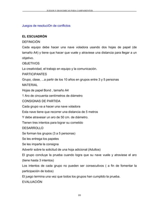 JUEGOS Y DIANÁMICAS PARA CAMPAMENTOS
Juegos de resoluciOn de conflictos
EL ESCUADRÓN
DEFINICIÓN
Cada equipo debe hacer una nave voladora usando dos hojas de papel (de
tamaño A4) y tiene que hacer que vuele y atraviese una distancia para llegar a un
objetivo.
OBJETIVOS
La creatividad, el trabajo en equipo y la comunicación.
PARTICIPANTES
Grupo, clase, ...a partir de los 10 años en grupos entre 3 y 5 personas
MATERIAL
Hojas de papel Bond , tamaño A4
1 Aro de cincuenta centímetros de diámetro
CONSIGNAS DE PARTIDA
Cada grupo va a hacer una nave voladora
Esta nave tiene que recorrer una distancia de 5 metros
Y debe atravesar un aro de 50 cm. de diámetro.
Tienen tres intentos para lograr su cometido
DESARROLLO
Se forman los grupos (3 a 5 personas)
Se les entrega los papeles
Se les imparte la consigna
Advertir sobre la solicitud de una hoja adicional (Adultos)
El grupo concluye la prueba cuando logra que su nave vuele y atraviese el aro
(tiene hasta 3 intentos)
Los intentos de cada grupo no pueden ser consecutivos ( a fin de fomentar la
participación de todos)
El juego termina una vez que todos los grupos han cumplido la prueba.
EVALUACIÓN
89
 