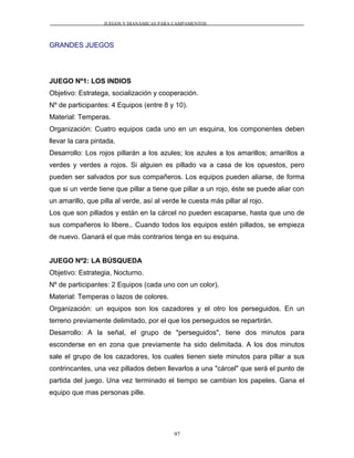 JUEGOS Y DIANÁMICAS PARA CAMPAMENTOS
GRANDES JUEGOS
JUEGO Nº1: LOS INDIOS
Objetivo: Estratega, socialización y cooperación.
Nº de participantes: 4 Equipos (entre 8 y 10).
Material: Temperas.
Organización: Cuatro equipos cada uno en un esquina, los componentes deben
llevar la cara pintada.
Desarrollo: Los rojos pillarán a los azules; los azules a los amarillos; amarillos a
verdes y verdes a rojos. Si alguien es pillado va a casa de los opuestos, pero
pueden ser salvados por sus compañeros. Los equipos pueden aliarse, de forma
que si un verde tiene que pillar a tiene que pillar a un rojo, éste se puede aliar con
un amarillo, que pilla al verde, así al verde le cuesta más pillar al rojo.
Los que son pillados y están en la cárcel no pueden escaparse, hasta que uno de
sus compañeros lo libere.. Cuando todos los equipos estén pillados, se empieza
de nuevo. Ganará el que más contrarios tenga en su esquina.
JUEGO Nº2: LA BÚSQUEDA
Objetivo: Estrategia, Nocturno.
Nº de participantes: 2 Equipos (cada uno con un color).
Material: Temperas o lazos de colores.
Organización: un equipos son los cazadores y el otro los perseguidos. En un
terreno previamente delimitado, por el que los perseguidos se repartirán.
Desarrollo: A la señal, el grupo de "perseguidos", tiene dos minutos para
esconderse en en zona que previamente ha sido delimitada. A los dos minutos
sale el grupo de los cazadores, los cuales tienen siete minutos para pillar a sus
contrincantes, una vez pillados deben llevarlos a una "cárcel" que será el punto de
partida del juego. Una vez terminado el tiempo se cambian los papeles. Gana el
equipo que mas personas pille.
97
 