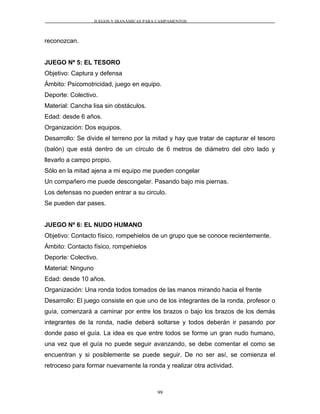JUEGOS Y DIANÁMICAS PARA CAMPAMENTOS
reconozcan.
JUEGO Nº 5: EL TESORO
Objetivo: Captura y defensa
Ámbito: Psicomotricidad, juego en equipo.
Deporte: Colectivo.
Material: Cancha lisa sin obstáculos.
Edad: desde 6 años.
Organización: Dos equipos.
Desarrollo: Se divide el terreno por la mitad y hay que tratar de capturar el tesoro
(balón) que está dentro de un círculo de 6 metros de diámetro del otro lado y
llevarlo a campo propio.
Sólo en la mitad ajena a mi equipo me pueden congelar
Un compañero me puede descongelar. Pasando bajo mis piernas.
Los defensas no pueden entrar a su circulo.
Se pueden dar pases.
JUEGO Nº 6: EL NUDO HUMANO
Objetivo: Contacto físico, rompehielos de un grupo que se conoce recientemente.
Ámbito: Contacto físico, rompehielos
Deporte: Colectivo.
Material: Ninguno
Edad: desde 10 años.
Organización: Una ronda todos tomados de las manos mirando hacia el frente
Desarrollo: El juego consiste en que uno de los integrantes de la ronda, profesor o
guía, comenzará a caminar por entre los brazos o bajo los brazos de los demás
integrantes de la ronda, nadie deberá soltarse y todos deberán ir pasando por
donde paso el guía. La idea es que entre todos se forme un gran nudo humano,
una vez que el guía no puede seguir avanzando, se debe comentar el como se
encuentran y si posiblemente se puede seguir. De no ser así, se comienza el
retroceso para formar nuevamente la ronda y realizar otra actividad.
99
 