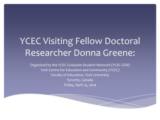 YCEC Visiting Fellow Doctoral
Researcher Donna Greene:
Organized by the YCEC Graduate Student Network (YCEC-GSN)
York Centre for Education and Community (YCEC)
Faculty of Education, York University
Toronto, Canada
Friday, April 25, 2014
 