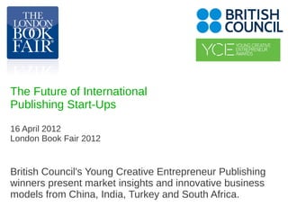 The Future of International
Publishing Start-Ups

16 April 2012
London Book Fair 2012


British Council's Young Creative Entrepreneur Publishing
winners present market insights and innovative business
models from China, India, Turkey and South Africa.
 
