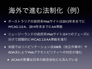 海外で進む法制化（例）
• オーストラリアの政府系Webサイトは2012年末までに
WCAG 2.0 A、2014年末までにAA準拠
• ニュージーランドの政府系Webサイトは4つのフェーズに
分けて段階的にWCAG 2.0 AA準拠を進行
• 米国ではリハビリテーション法508条（改正作業中）や
ADA法によりWebアクセシビリティへの対応が進む
• ACAAの影響は日本の航空会社にも及んでいる
 