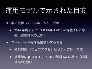 運用モデルで示された目安
• 既に提供しているホームページ等
• 2014 年度末まで JIS X 8341-3:2010 の等級 AA に準
拠（試験結果の公開）
• ホームページ等を新規構築する場合
• 構築前に 「ウェブアクセシビリティ方針」策定
• 構築時に JIS X 8341-3:2010 の等級 AA に準拠（試験
結果の公開）
 