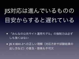 JIS対応は進んでいるものの
目安からすると遅れている
• 「みんなの公共サイト運用モデル」の強制力は必ず
しも強くはない
• JIS X 8341-3への正しい理解（対応方針や試験結果の
出し方など）の普及・啓発も不可欠
 