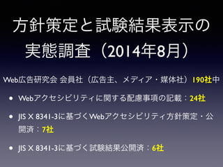 方針策定と試験結果表示の
実態調査（2014年8月）
Web広告研究会 会員社（広告主、メディア・媒体社）190社中
• Webアクセシビリティに関する配慮事項の記載：24社
• JIS X 8341-3に基づくWebアクセシビリティ方針策定・公
開済：7社
• JIS X 8341-3に基づく試験結果公開済：6社
 