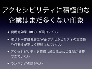 アクセシビリティに積極的な
企業はまだ多くない印象
• 費用対効果（ROI）が測りにくい
• ポリシー作成者層に Web アクセシビリティの重要性
や必要性が正しく理解されていない
• アクセシビリティを確保し続けるための体制が構築
できていない
• ランキングの類がない
 