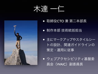 木達 一仁
• 取締役CTO 兼 第二本部長
• 制作本部 技術統括担当
• 主にマークアップやスタイルシー
トの設計、関連ガイドラインの
策定・運用に従事
• ウェブアクセシビリティ基盤委
員会（WAIC）副委員長
 
