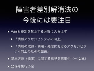 障害者差別解消法の
今後には要注目
• Webも差別を禁止する分野に入るはず
• 「情報アクセシビリティの向上」
• 「情報の取得・利用・発信におけるアクセシビリ
ティ向上のための施策」
• 基本方針（原案）に関する意見を募集中（∼12/25）
• 2016年施行予定
 
