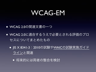 WCAG-EM
• WCAG 2.0の関連文書の一つ
• WCAG 2.0に適合するうえで必要とされる評価のプロ
セスについてまとめたもの
• JIS X 8341-3：2010の試験やWAICの試験実施ガイド
ラインと関連
• 将来的には両者の整合を検討
 