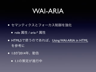 WAI-ARIA
• セマンティクスとフォーカス制御を強化
• role 属性 / aria-* 属性
• HTML5で使うのであれば、Using WAI-ARIA in HTML
を参考に
• 1.0が2014年、勧告
• 1.1の策定が進行中
 