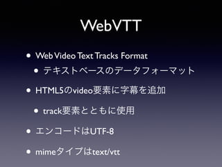 WebVTT
• WebVideo Text Tracks Format
• テキストベースのデータフォーマット
• HTML5のvideo要素に字幕を追加
• track要素とともに使用
• エンコードはUTF-8
• mimeタイプはtext/vtt
 