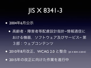 JIS X 8341-3
• 2004年6月公示
• 高齢者・障害者等配慮設計指針−情報通信に
おける機器，ソフトウェア及びサービス− 第
３部：ウェブコンテンツ
• 2010年8月改正、WCAG 2.0 と整合（JIS X 8341-3:2010）
• 2015年の改正に向けた作業を進行中
 